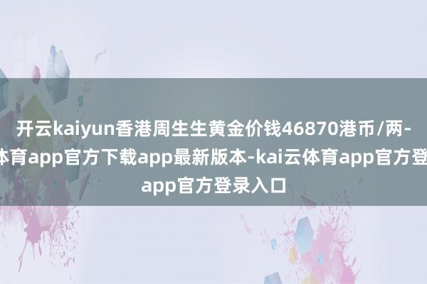 开云kaiyun香港周生生黄金价钱46870港币/两-kai云体育app官方下载app最新版本-kai云体育app官方登录入口