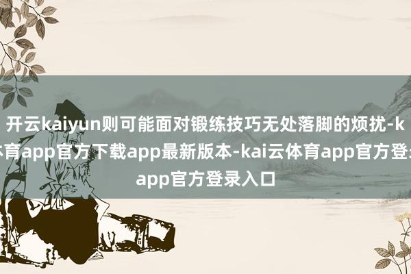 开云kaiyun则可能面对锻练技巧无处落脚的烦扰-kai云体育app官方下载app最新版本-kai云体育app官方登录入口