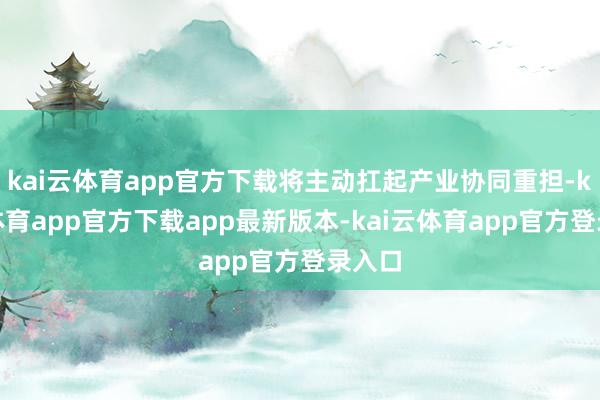 kai云体育app官方下载将主动扛起产业协同重担-kai云体育app官方下载app最新版本-kai云体育app官方登录入口