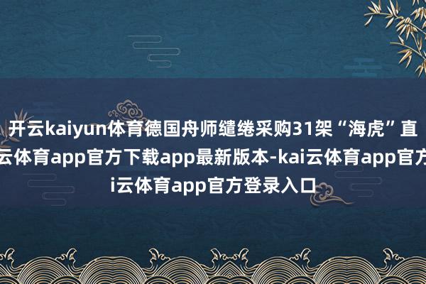 开云kaiyun体育德国舟师缱绻采购31架“海虎”直升机-kai云体育app官方下载app最新版本-kai云体育app官方登录入口