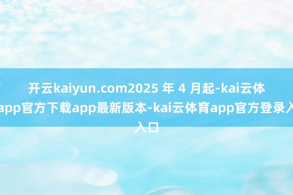 开云kaiyun.com2025 年 4 月起-kai云体育app官方下载app最新版本-kai云体育app官方登录入口