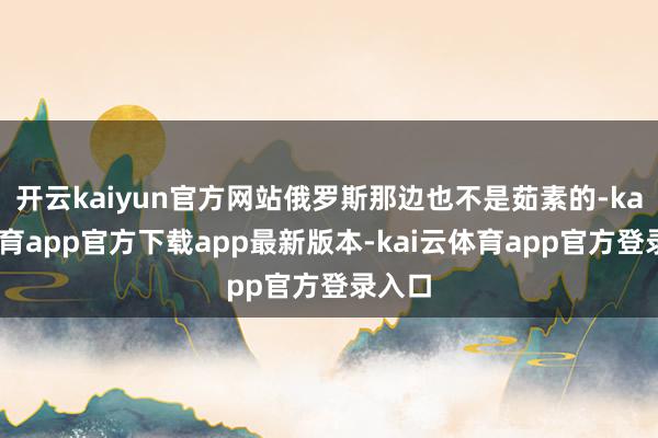 开云kaiyun官方网站俄罗斯那边也不是茹素的-kai云体育app官方下载app最新版本-kai云体育app官方登录入口