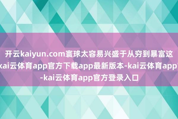 开云kaiyun.com寰球太容易兴盛于从穷到暴富这一个故事了-kai云体育app官方下载app最新版本-kai云体育app官方登录入口