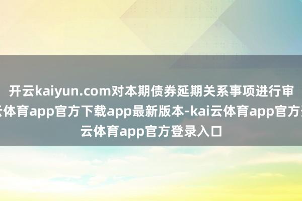 开云kaiyun.com对本期债券延期关系事项进行审议-kai云体育app官方下载app最新版本-kai云体育app官方登录入口