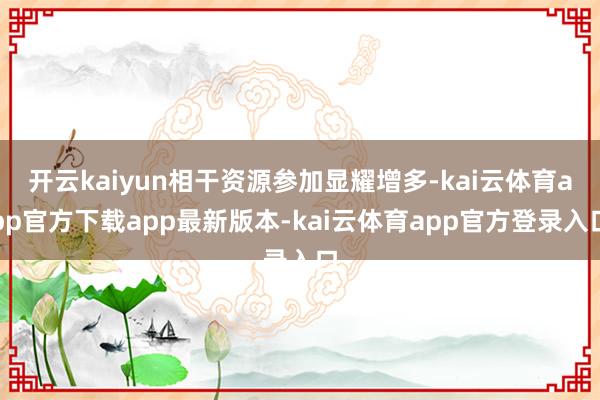 开云kaiyun相干资源参加显耀增多-kai云体育app官方下载app最新版本-kai云体育app官方登录入口