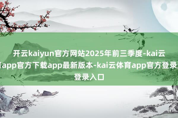 开云kaiyun官方网站 2025年前三季度-kai云体育app官方下载app最新版本-kai云体育app官方登录入口